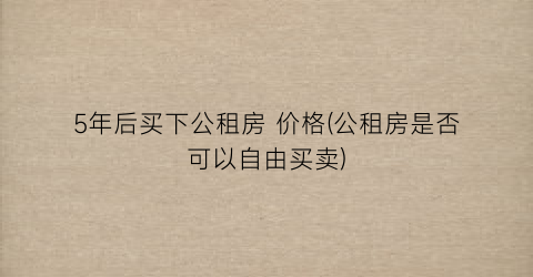 “5年后买下公租房 价格(公租房是否可以自由买卖)